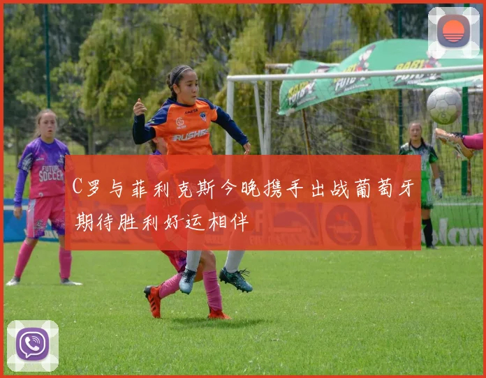 C罗与菲利克斯今晚携手出战葡萄牙期待胜利好运相伴