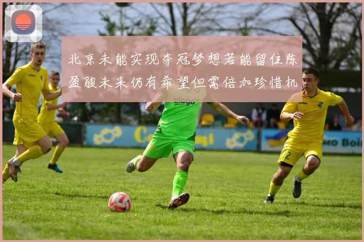 北京未能实现夺冠梦想若能留住陈盈骏未来仍有希望但需倍加珍惜机会
