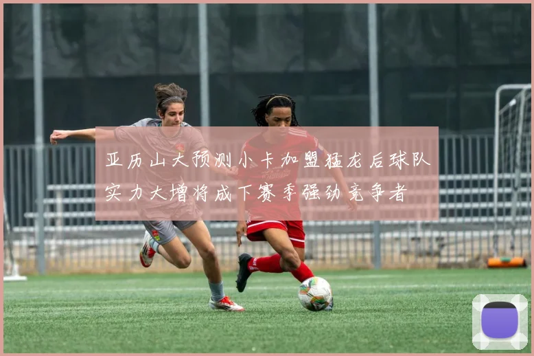 亚历山大预测小卡加盟猛龙后球队实力大增将成下赛季强劲竞争者