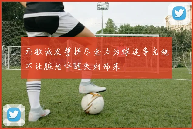 元敏诚发誓拼尽全力为球迷争光绝不让脏话伴随失利而来