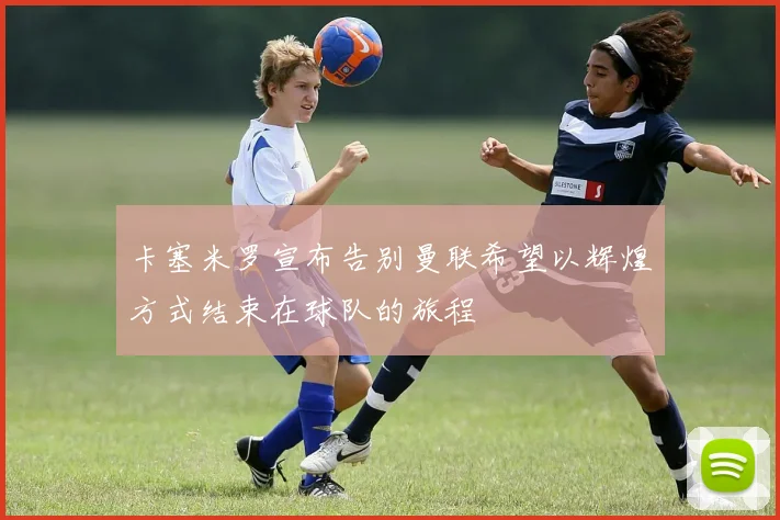 卡塞米罗宣布告别曼联希望以辉煌方式结束在球队的旅程