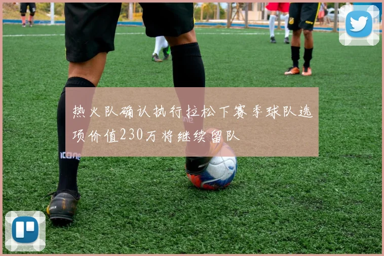 热火队确认执行拉松下赛季球队选项价值230万将继续留队