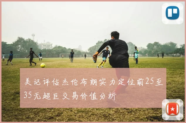 美记评估杰伦布朗实力定位前25至35无超巨交易价值分析