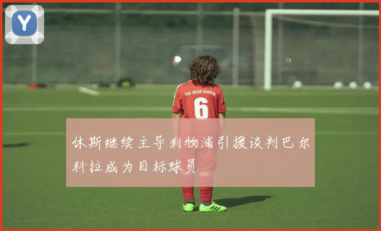 休斯继续主导利物浦引援谈判巴尔科拉成为目标球员