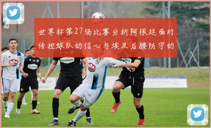 世界杯第27场比赛分析阿根廷面对传控球队的信心与埃及后腰防守的隐患