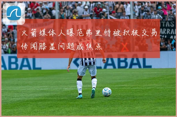 火箭媒体人曝范弗里特被积极交易传闻膝盖问题成焦点