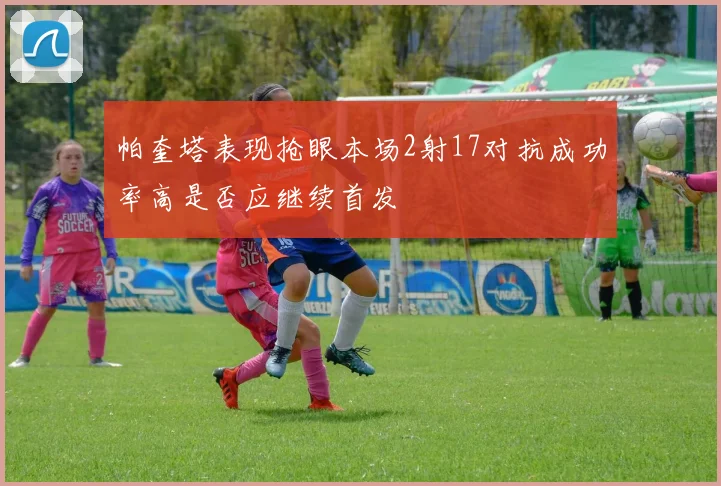 帕奎塔表现抢眼本场2射17对抗成功率高是否应继续首发