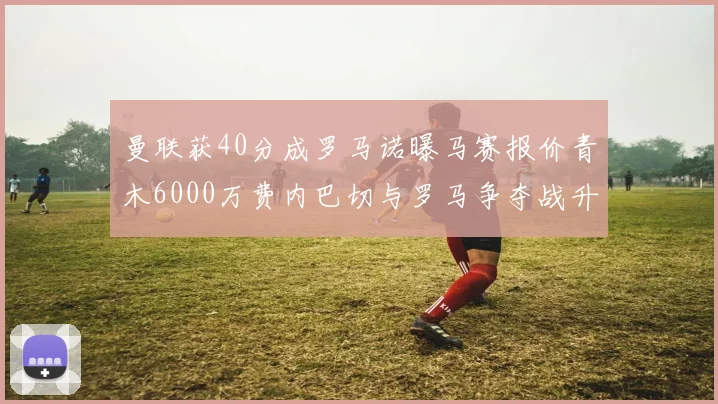 曼联获40分成罗马诺曝马赛报价青木6000万费内巴切与罗马争夺战升级