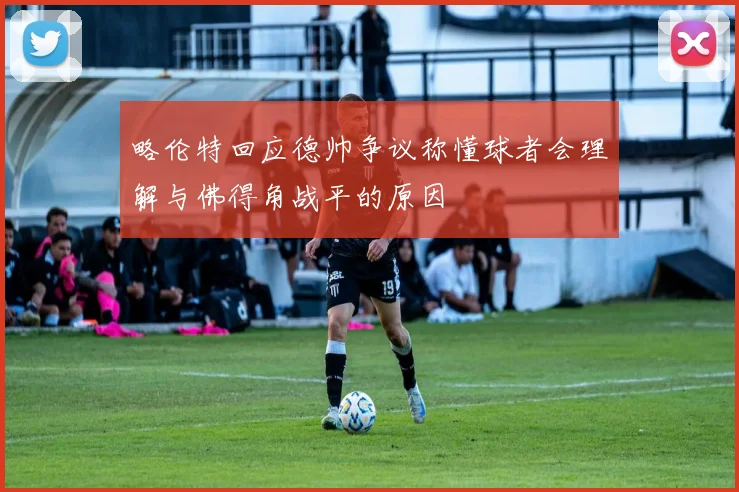 略伦特回应德帅争议称懂球者会理解与佛得角战平的原因
