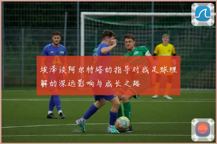 埃泽谈阿尔特塔的指导对我足球理解的深远影响与成长之路