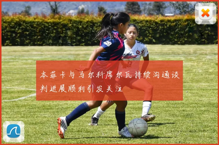本菲卡与马尔科席尔瓦持续沟通谈判进展顺利引发关注