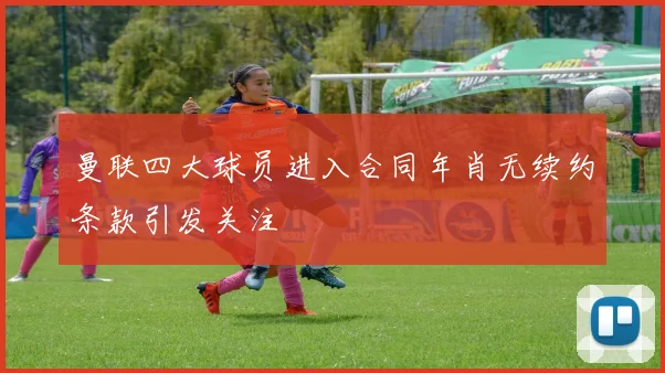 曼联四大球员进入合同年肖无续约条款引发关注