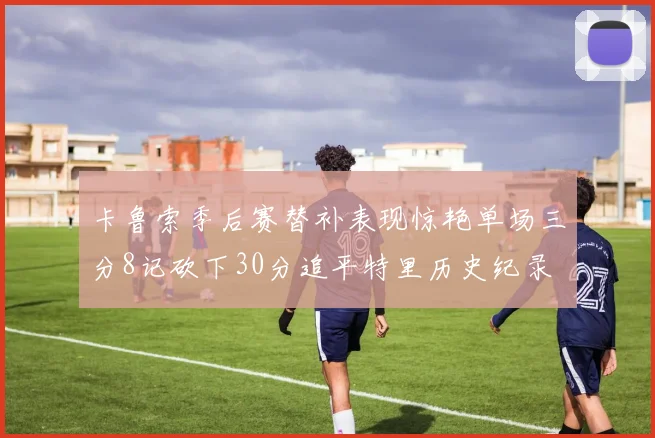 卡鲁索季后赛替补表现惊艳单场三分8记砍下30分追平特里历史纪录