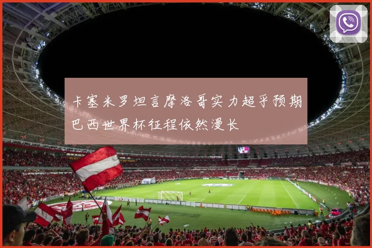 卡塞米罗坦言摩洛哥实力超乎预期巴西世界杯征程依然漫长